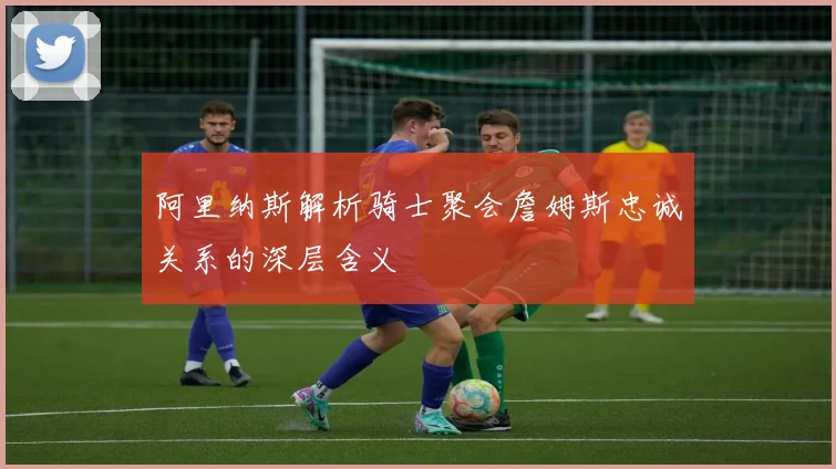 阿里纳斯解析骑士聚会詹姆斯忠诚关系的深层含义
