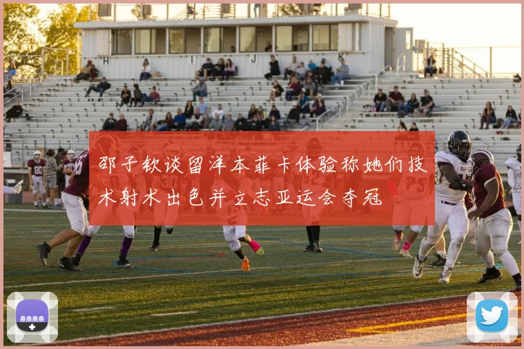 邵子钦谈留洋本菲卡体验称她们技术射术出色并立志亚运会夺冠