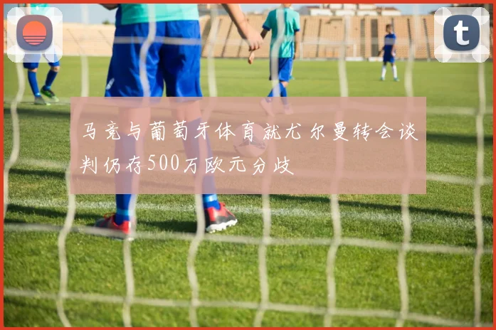马竞与葡萄牙体育就尤尔曼转会谈判仍存500万欧元分歧
