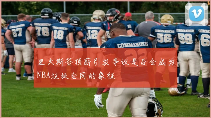 里夫斯签顶薪引发争议是否会成为NBA垃圾合同的象征
