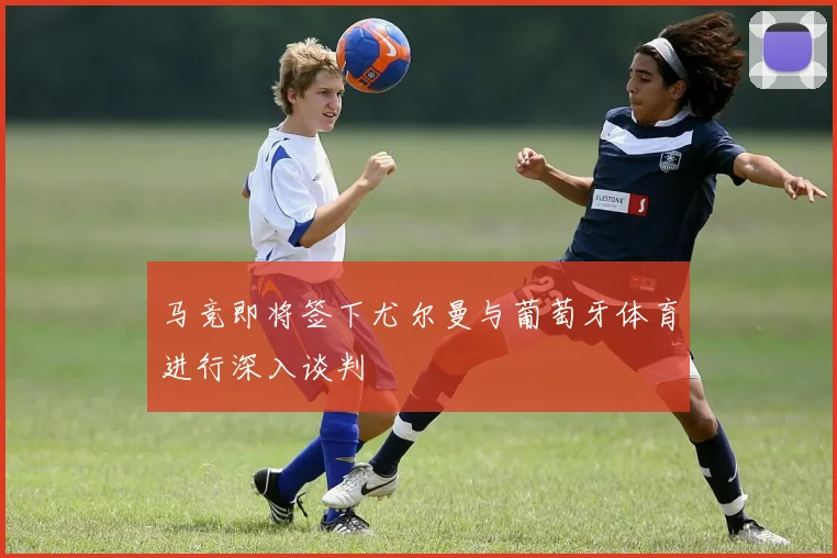 马竞即将签下尤尔曼与葡萄牙体育进行深入谈判