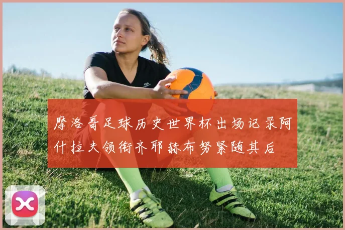 摩洛哥足球历史世界杯出场记录阿什拉夫领衔齐耶赫布努紧随其后