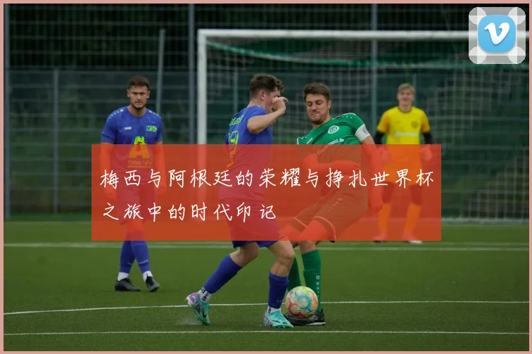 梅西与阿根廷的荣耀与挣扎世界杯之旅中的时代印记