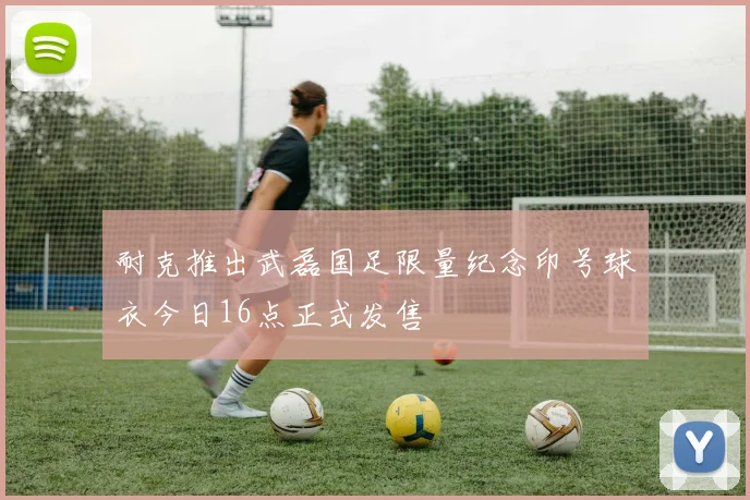 耐克推出武磊国足限量纪念印号球衣今日16点正式发售