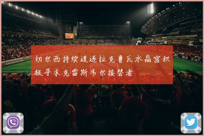 切尔西持续追逐拉克鲁瓦水晶宫积极寻求克雷斯韦尔接替者