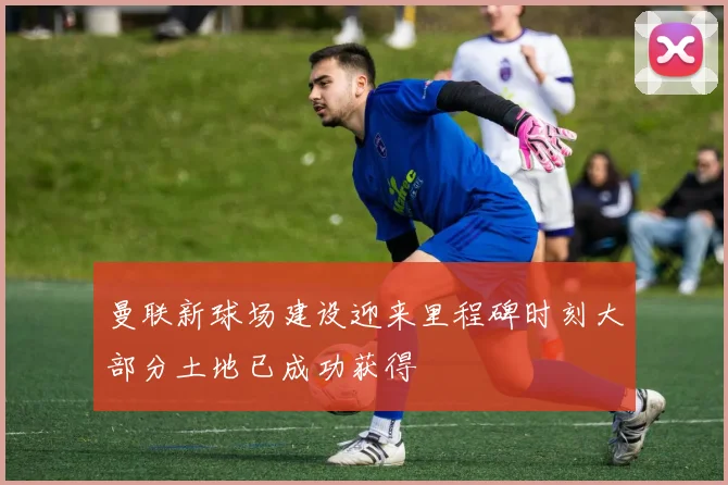 曼联新球场建设迎来里程碑时刻大部分土地已成功获得