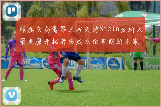 绿鹿交易需第三方支持Stein分析火箭老鹰开拓者或成杰伦布朗新东家