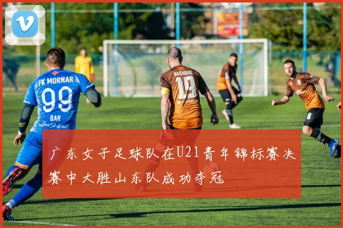 广东女子足球队在U21青年锦标赛决赛中大胜山东队成功夺冠