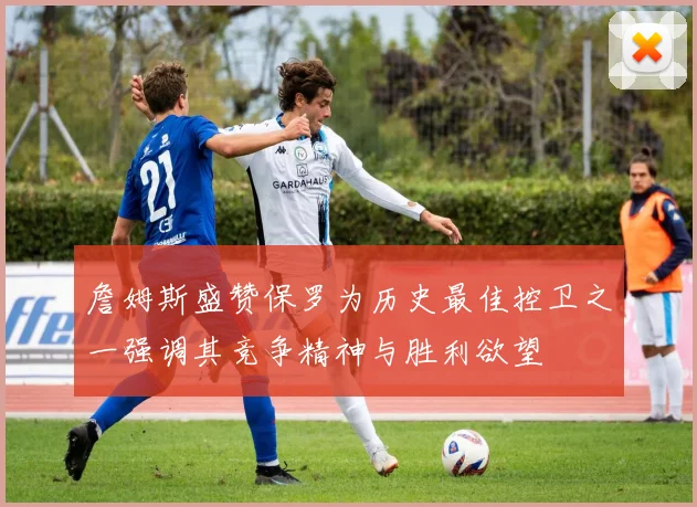 詹姆斯盛赞保罗为历史最佳控卫之一强调其竞争精神与胜利欲望