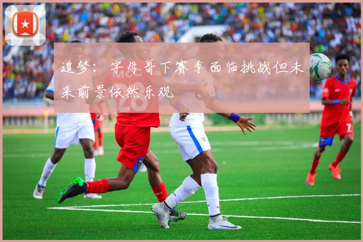 追梦：字母哥下赛季面临挑战但未来前景依然乐观