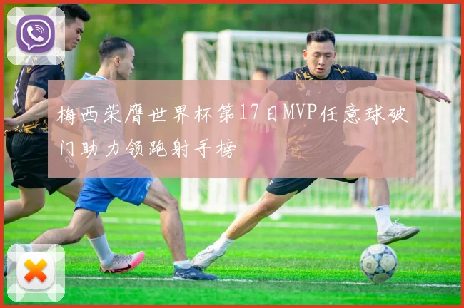 梅西荣膺世界杯第17日MVP任意球破门助力领跑射手榜