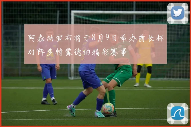 阿森纳宣布将于8月9日举办酋长杯对阵多特蒙德的精彩赛事