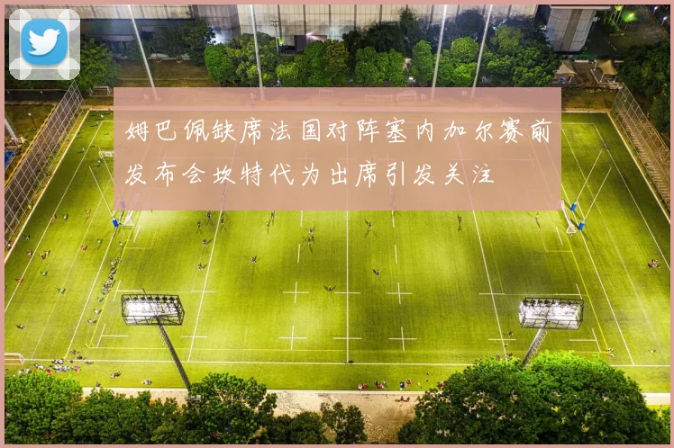 姆巴佩缺席法国对阵塞内加尔赛前发布会坎特代为出席引发关注