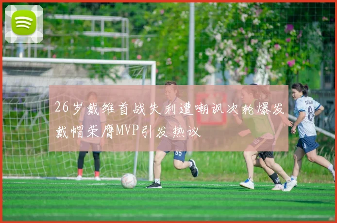 26岁戴维首战失利遭嘲讽次轮爆发戴帽荣膺MVP引发热议