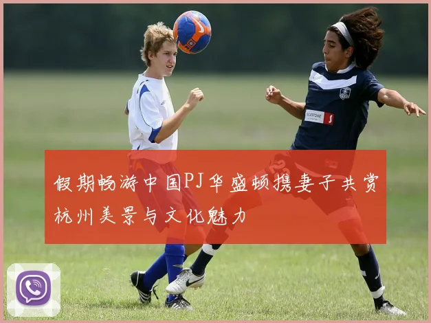 假期畅游中国PJ华盛顿携妻子共赏杭州美景与文化魅力