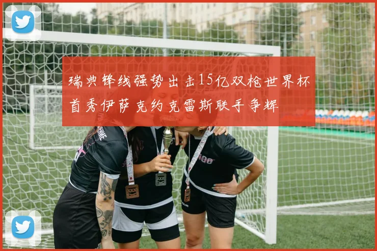 瑞典锋线强势出击15亿双枪世界杯首秀伊萨克约克雷斯联手争辉